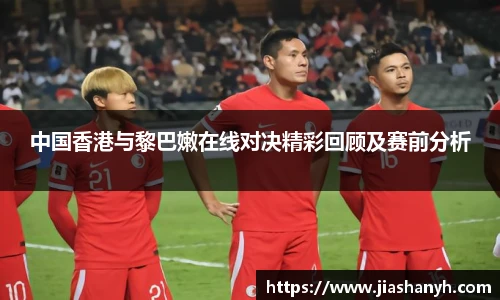 中国香港与黎巴嫩在线对决精彩回顾及赛前分析